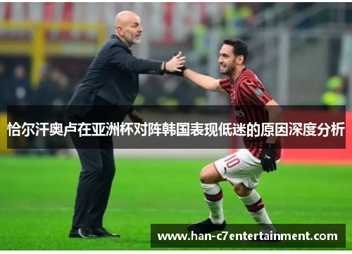 恰尔汗奥卢在亚洲杯对阵韩国表现低迷的原因深度分析 恰尔汗奥卢在亚洲杯对阵韩国表现低迷的原因深度分析