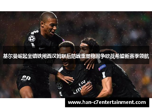 基尔曼崛起坐镇铁闸西汉姆联后防线重塑稳固争欧战希望新赛季领航