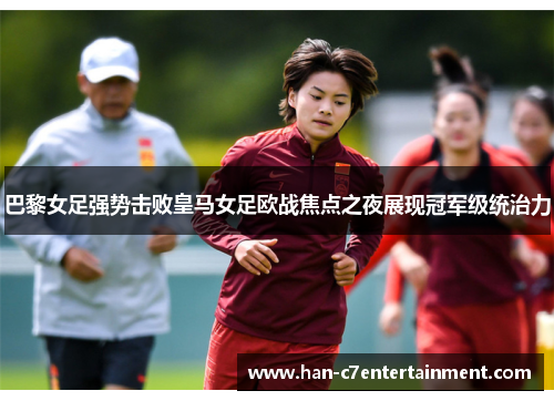 巴黎女足强势击败皇马女足欧战焦点之夜展现冠军级统治力